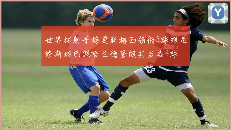 世界杯射手榜更新梅西领衔5球维尼修斯姆巴佩哈兰德紧随其后各4球