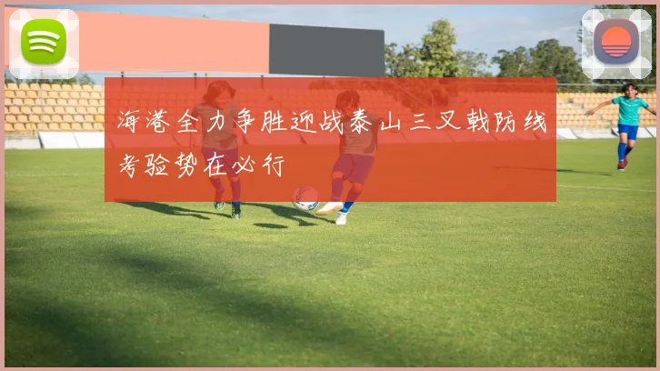 海港全力争胜迎战泰山三叉戟防线考验势在必行