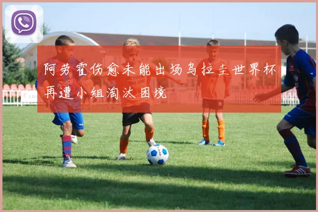 阿劳霍伤愈未能出场乌拉圭世界杯再遭小组淘汰困境