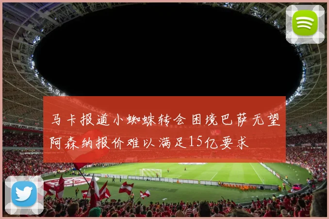 马卡报道小蜘蛛转会困境巴萨无望阿森纳报价难以满足15亿要求