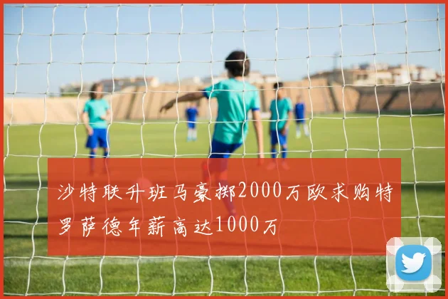 沙特联升班马豪掷2000万欧求购特罗萨德年薪高达1000万