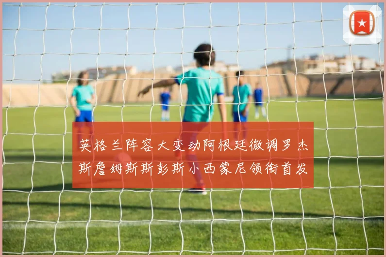 英格兰阵容大变动阿根廷微调罗杰斯詹姆斯斯彭斯小西蒙尼领衔首发阵容