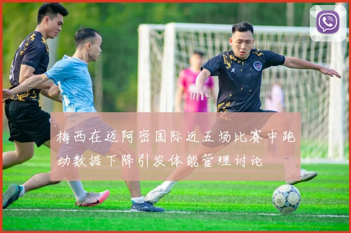 梅西在迈阿密国际近五场比赛中跑动数据下降引发体能管理讨论