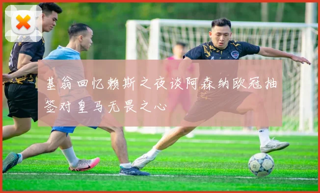 基翁回忆赖斯之夜谈阿森纳欧冠抽签对皇马无畏之心