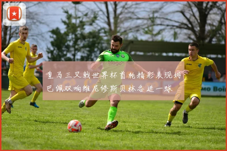 皇马三叉戟世界杯首轮精彩表现姆巴佩双响维尼修斯贝林各进一球